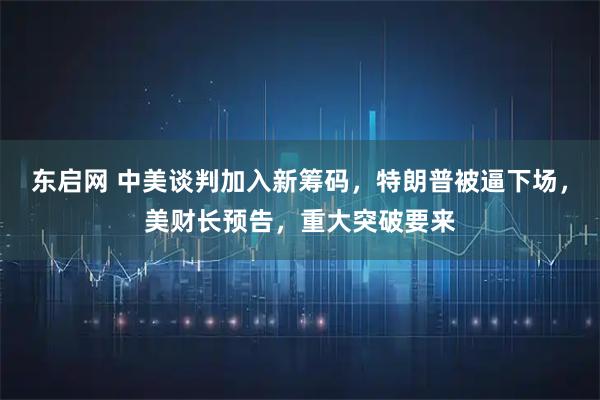 东启网 中美谈判加入新筹码，特朗普被逼下场，美财长预告，重大突破要来