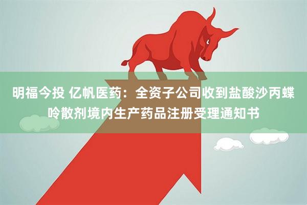 明福今投 亿帆医药：全资子公司收到盐酸沙丙蝶呤散剂境内生产药品注册受理通知书