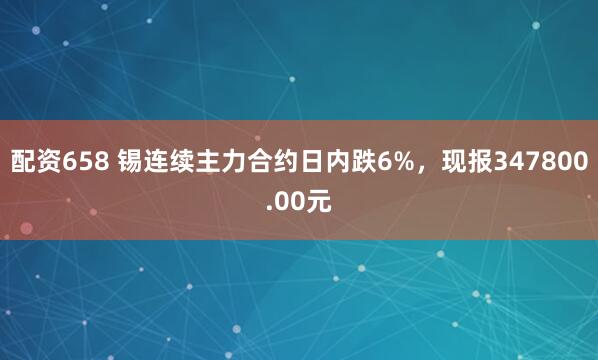 配资658 锡连续主力合约日内跌6%，现报347800.00元