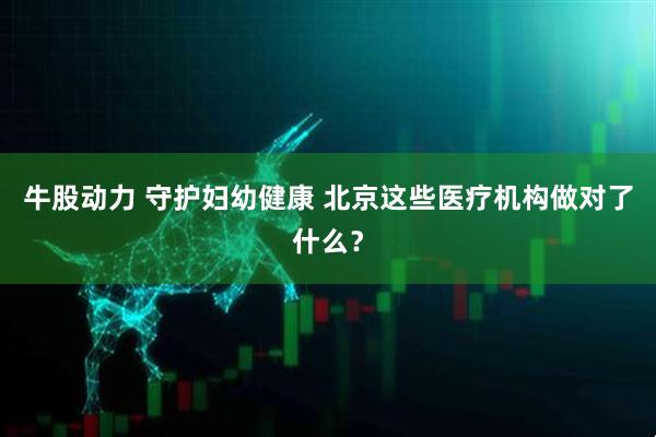 牛股动力 守护妇幼健康 北京这些医疗机构做对了什么？