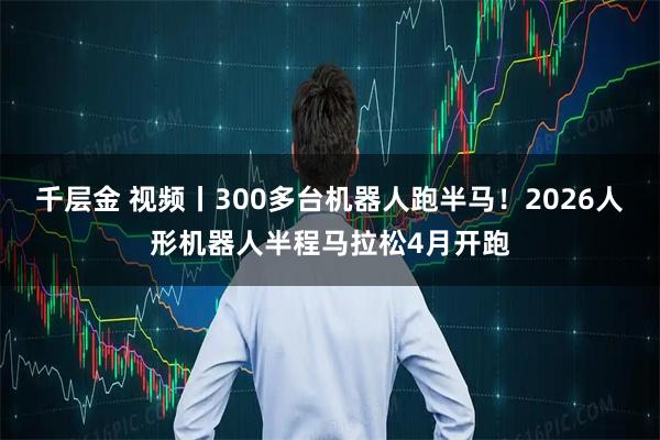 千层金 视频丨300多台机器人跑半马！2026人形机器人半程马拉松4月开跑