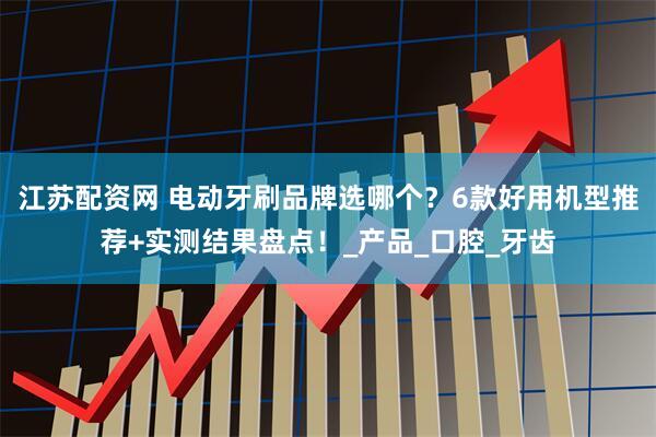 江苏配资网 电动牙刷品牌选哪个？6款好用机型推荐+实测结果盘点！_产品_口腔_牙齿