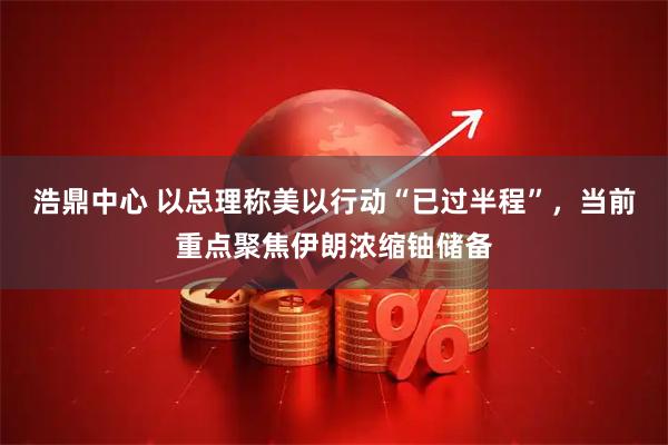 浩鼎中心 以总理称美以行动“已过半程”,当前重点聚焦伊朗浓缩铀储备