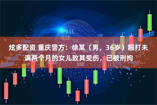炫多配资 重庆警方：徐某（男，36岁）殴打未满两个月的女儿致其受伤，已被刑拘